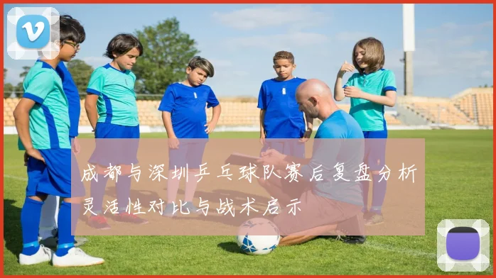 成都与深圳乒乓球队赛后复盘分析灵活性对比与战术启示