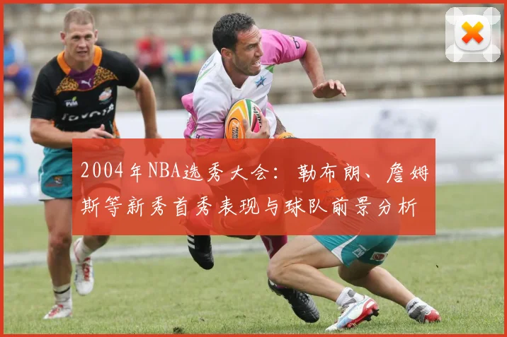 2004年NBA选秀大会：勒布朗、詹姆斯等新秀首秀表现与球队前景分析