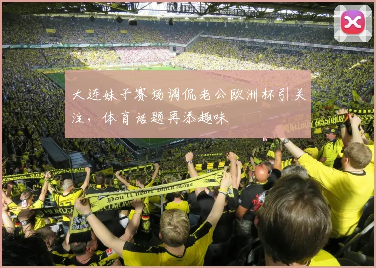 大连妹子赛场调侃老公欧洲杯引关注，体育话题再添趣味